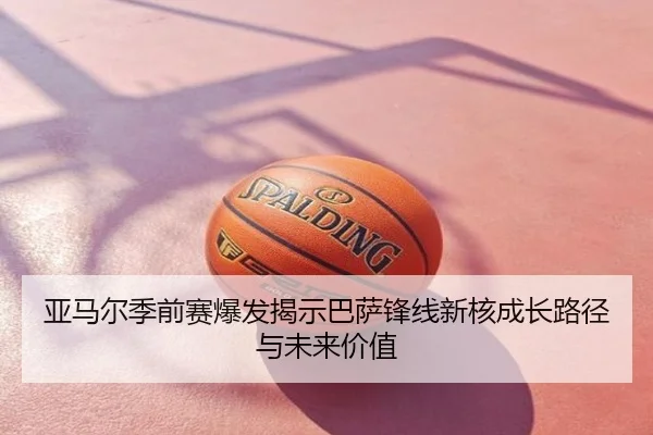 亚马尔季前赛爆发揭示巴萨锋线新核成长路径与未来价值