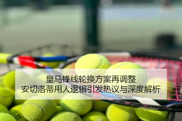 皇马锋线轮换方案再调整 安切洛蒂用人逻辑引发热议与深度解析