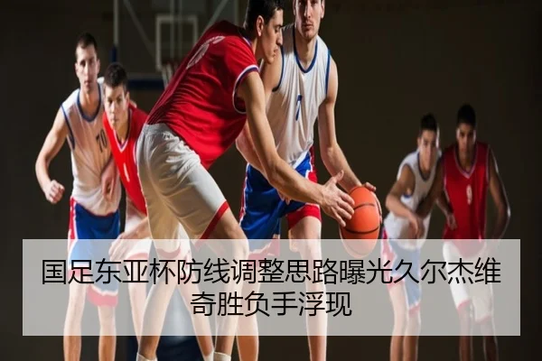 国足东亚杯防线调整思路曝光久尔杰维奇胜负手浮现