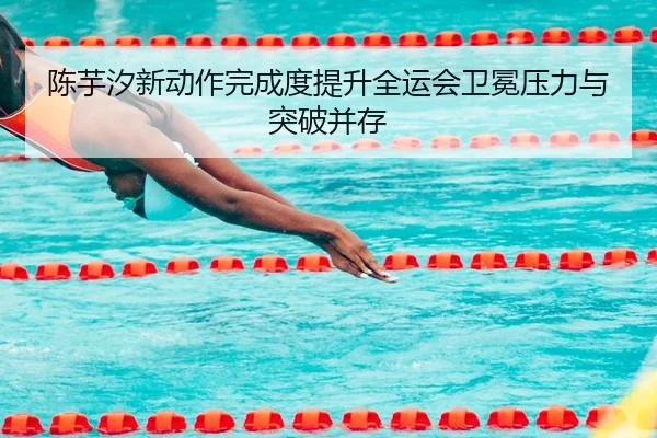 陈芋汐新动作完成度提升全运会卫冕压力与突破并存