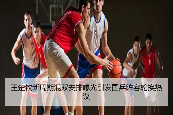 王楚钦新周期混双安排曝光引发国乒阵容轮换热议