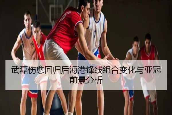 武磊伤愈回归后海港锋线组合变化与亚冠前景分析